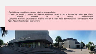- Exhibición de exposiciones de artes plásticas en sus galerías.
- Clases de música y talleres de diversas disciplinas artísticas en la Escuela de Artes José Limón
- Asuntos laborales en sus oficinas administrativas
- Conciertos de música y funciones de diversos tipos en el Teatro Pablo de Villavicencio, Teatro Socorro Astol,
Ágora Rosario Castellanos y Sala Lumiére.
 