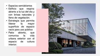 • Espacios semiabiertos
• Edificio que respira:
abierto a la luz del día y
con brisas naturales y
lleno de vegetación.
• Estrategia que permita
liberar la mayor
superficie de espacio
vacío para uso público
• Patio abierto, que
comunica la vida
urbana exterior con el
espacio de cultura
interior.
 