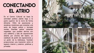 En el Centro Cultural se basa la
actividad pública planta baja a la
parte superior de la torre de forma
eficiente 150m de ascensores y
escaleras mecánicas que conectan una
serie de largos patios y terrazas
verdes. Grandes patios cubiertas
vegetales, que pueden abrirse con
una cafetería y sala de exposiciones
abierta por encima del teatro, un
vestíbulo de jardín de exposiciones y
un jardín de la biblioteca. También
proporcionan una transición entre el
espacio interior y exterior, públicas y
privadas.
 