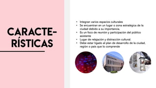 • Integran varios espacios culturales
• Se encuentran en un lugar o zona estratégica de la
ciudad debido a su importancia.
• Es un foco de reunión y participación del público
asistente
• Lugar de relajación y distracción cultural.
• Debe estar ligado al plan de desarrollo de la ciudad,
región o país que lo comprende
 
