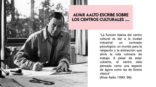 “La función básica del centro
cultural es dar a la ciudad
industrial un contraste
psicológico, un mundo para la
relajación y la distracción que
alivie la vida rutinaria de
trabajo. A pesar de estar
cubierto, el centro está
pensado como una especie
de ágora como las de Grecia
clásica”
(Alvar Aalto 1990: 96)
 