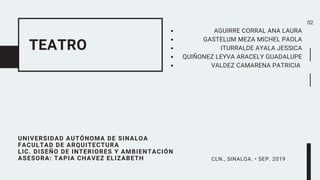 TEATRO
UNIVERSIDAD AUTÓNOMA DE SINALOA
FACULTAD DE ARQUITECTURA
LIC. DISEÑO DE INTERIORES Y AMBIENTACIÓN
ASESORA: TAPIA CHAVEZ ELIZABETH
AGUIRRE CORRAL ANA LAURA
GASTELUM MEZA MICHEL PAOLA
ITURRALDE AYALA JESSICA
QUIÑONEZ LEYVA ARACELY GUADALUPE
VALDEZ CAMARENA PATRICIA
CLN., SINALOA. • SEP. 2019
02
 