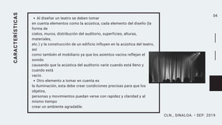 04CARACTERÍSTICAS Al diseñar un teatro se deben tomar
en cuenta elementos como la acústica, cada elemento del diseño (la
forma de
cielos, muros, distribución del auditorio, superficies, alturas,
materiales,
etc.) y la construcción de un edificio influyen en la acústica del teatro,
así
como también el mobiliario ya que los asientos vacíos reflejan el
sonido
causando que la acústica del auditorio varíe cuando está lleno y
cuando está
vacío.
Otro elemento a tomar en cuenta es
la iluminación, esta debe crear condiciones precisas para que los
objetos,
personas y movimientos puedan verse con rapidez y claridad y al
mismo tiempo
crear un ambiente agradable.
CLN., SINALOA. • SEP. 2019
 