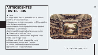 Tiene
su origen en las danzas realizadas por el hombre
primitivo alrededor del fuego.
Estas escenas tuvieron repercusión en China, Japón e
India. En la coronación de
los faraones se hacían representaciones teatrales
simbólicas. En Grecia nació
el edificio público destinado a la representación.
El teatro se ha utilizado como
complemento de celebraciones religiosas, como
medio para divulgar ideas
políticas, para difundir propaganda, como
entretenimiento y como arte. También
se conoce como teatro el edificio donde se
representan las obras dramáticas
ANTECEDENTES
HISTORICOS
05
CLN., SINALOA. • SEP. 2019
 