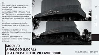 07
Si
bien no se trata de un espacio con
muchos años de existencia -su
inauguración
se dio allá por 1980-, el Teatro Pablo
de Villavicencio es una estructura que
ha recibido un gran uso como sede
de destacados espectáculos, y que en
la
actualidad cuenta con renovadas
instalaciones a partir de unas obras
de
remodelación que se han llevado
adelante. Esto incluyó mejoras en sus
espacios
interiores, pero además en
cuestiones técnicas como equipos y
sistemas.
MODELO
ANÁLOGO (LOCAL)
TEATRO PABLO DE VILLAVICENCIO
CLN., SINALOA. • SEP. 2019
 