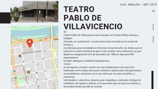 TEATRO
PABLO DE
VILLAVICENCIO•El
Teatro Pablo de Villavicencio está ubicado en el Paseo Niños Héroes y
Callejón
Andrade, sin numeración. La estructura está montada en la ciudad de
Sinaloa y
es utilizada para actividades en diversas ramas del arte: sin dudas que se
trata de un centro artístico de gran nivel y tenido como referencia, ya que
desde su inauguración el 8 de diciembre de 1980 su sala para 949
espectadores
ha dado albergue a múltiples espectáculos.
•Como
es de esperar, el teatro cuenta con las instalaciones y los servicios
habituales como lobby, barra para cafetería, ingreso para discapacitados,
acomodadores, sanitarios, en lo que tiene que ver para el público, y
camarines
individuales y colectivos, espacio para maquillaje y vestuario, bodega de
mobiliario, de ropería y utilería, en lo que tiene que ver para los artistas y
las producciones que allí se montan.
14
CLN., SINALOA. • SEP. 2019
 