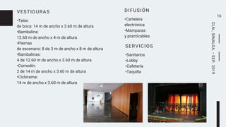 VESTIDURAS
•Telón
de boca: 14 m de ancho x 3.60 m de altura
•Bambalina:
12.60 m de ancho x 4 m de altura
•Piernas
de escenario: 8 de 3 m de ancho x 8 m de altura
•Bambalinas:
4 de 12.60 m de ancho x 3.60 m de altura
•Comodín:
2 de 14 m de ancho x 3.60 m de altura
•Ciclorama:
14 m de ancho x 3.60 m de altura
16
SERVICIOS
•Sanitarios
•Lobby
•Cafetería
•Taquilla
DIFUSIÓN
•Cartelera
electrónica
•Mamparas
y practicables
CLN.,SINALOA.•SEP.2019
 