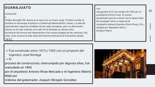 08
GUANAJUATO
Construido
a
finales del siglo XIX, época en la que tuvo su mayor auge. El teatro recibe su
nombre en homenaje al político e intelectual liberal Benito Juárez. La sala de
espectáculos sigue los modelos de las salas europeas, pero su decoración
interior es de tipo oriental, en lo alto de la fachada se ubican ocho
esculturas de bronce que representan a las musas griegas de las ciencias y las
artes. Este recinto ha sido sede del Festival Internacional Cervantino desde
1972.
Fue construido entre 1873 y 1903 con un proyecto del
ingeniero José Noriega
El
proceso de construcción, interrumpido por algunos años, fue
reanudado en 1893
por el arquitecto Antonio Rivas Mercado y el ingeniero Alberto
Male por
órdenes del gobernador Joaquín Obregón González.
Fue
inaugurado el 27 de octubre de 1903 por el
presidente Porfirio Díaz. El evento
presentado para la ocasión fue la ópera Aída,
de Giuseppe Verdi, a cargo de la
compañía italiana Empresa Ettore Drog y Cía.,
dirigida por Napoleón Sieni y
Giorgio Polaco.
 