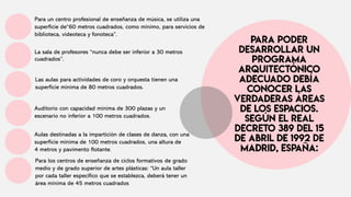 Para un centro profesional de enseñanza de música, se utiliza una
superficie de“60 metros cuadrados, como mínimo, para servicios de
biblioteca, videoteca y fonoteca”.
La sala de profesores “nunca debe ser inferior a 30 metros
cuadrados”.
Las aulas para actividades de coro y orquesta tienen una
superficie mínima de 80 metros cuadrados.
Para los centros de enseñanza de ciclos formativos de grado
medio y de grado superior de artes plásticas: “Un aula taller
por cada taller específico que se establezca, deberá tener un
área mínima de 45 metros cuadrados
Auditorio con capacidad mínima de 300 plazas y un
escenario no inferior a 100 metros cuadrados.
Aulas destinadas a la impartición de clases de danza, con una
superficie mínima de 100 metros cuadrados, una altura de
4 metros y pavimento flotante.
 
