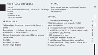 FOSO PARA ORQUESTA
•Tipo: fijo
•Altura del piso al escenario 1.20 m x 4 m de ancho x 8 m de largo
•50 sillas
•25 atriles
•25 lámparas de atril
•Tipo de fosa: de niveles
16
SONIDO
•1 consolanmarca Berenger de
24 canales, ubicada en el segundo nivel al
frente del escenario
•2 ecualizadores marca Yamaha, modelo Q2031
•3 amplificadores de 125 V: 2 marca Crest, modelo
1.200; 1 marca QSC, modelo
1.500, ubicados en el foro
•1 eproductor de casete marca JVC
•1 reproductor de disco compacto marca Sony
•4 bafles de sala de 2 vías y 200 w: 2 marca JBL y
2 marca Serwing Vega
PIANO
Marca Steinway Sons, New York-Trade Mark Hamburo,
Gran Concierto, de cola
Recibido en 1972
CLN.,SINALOA.•SEP.2019
VESTIDURAS
•Telón de boca: horizontal y vertical, color dorado y
guinda
•Bambalinón: 12 m de largo x 4 m de ancho
•Bambalinas: 14 x 4 m de altura
•Piernas de escenario: 5 pares, de 3.50 m de ancho x
7 m de altura
•Comodín
•Ciclorama color azul
•Cámara negra de pana
 
