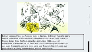 11
Existen pocos edificios tan famosos como la Ópera de Sydney en Australia, podría
decirse incluso que es la octava maravilla del mundo moderno. Tiene una larga
historia detrás de su diseño, la estructura se inició en 1956 cuando el
Gobierno de Nueva Gales del Sur llamó a un concurso abierto para el diseño de
dos salas de espectáculos: una ópera y una sala de conciertos sinfónicos, que
posicionarían a Sydney en el escenario musical internacional.
 