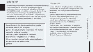 SITUACIÓN
La Ópera esta construida sobre una pequeña península, en Bennelong
Point, sobre el lado sur de la bahía de Sydney, Australia. Se
encuentra en el extremo noreste de la Sydney Central Business
District (CBD), rodeada en tres lados por el puerto (Sydney Cove y
Cove Farm) y hacia el interior por el Jardín Botánico Real.
Este fue un proyecto ideal para un arquitecto …. en primer lugar,
porque había un sitio precioso, con una buena vista, y en segundo
lugar, no había un programa determinado…»( Jorn Utzon)
16
Cada elemento del diseño, desde cómo estaba
situado el edificio, los múltiples
puntos de vista, la amplia escalera de 100 metros
de ancho, tenían la intención
de hacer que los visitantes se sientieran
bienvenidos y relajados. Los boceto de
Utzon muestran cómo el podio fue pensado para
encajar dentro de la estructura
general.
ESPACIOS
La casa de la ópera de Sydney contiene cinco teatros,
cinco estudios de ensayos, dos salas principales, cuatro
restaurantes, seis bares y numerosas tiendas de
recuerdos.
Los cinco teatros tienen las siguientes instalaciones:
•El Concert Hall o Sala de conciertos, con 2.679
asientos, contiene el magnífico órgano de la
casa de ópera de Sydney, el órgano mecánico más
grande del mundo con unos 10.000 tubos.
•El Opera Theatre o
Teatro de ópera, con 1.547 asientos, es el espacio
principal de la ópera de Australia; también es utilizado
por la Compañía australiana de ballet. •El Drama
Theatre o Teatro dramático, con 544 asientos
•La Sala de música, con 398 asientos
•El Studio Theatre, con 364 asientos
CLN.,SINALOA.•SEP.2019
 