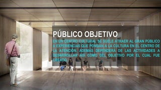 PÚBLICO OBJETIVO
EN UN CENTRO CULTURAL SE SUELE ATRAER AL GRAN PÚBLICO
A EXPERIENCIAS QUE PONGAN A LA CULTURA EN EL CENTRO DE
LA ATENCIÓN. ADEMÁS DEPENDERÁ DE LAS ACTIVIDADES A
DESARROLLAR ASÍ COMO DEL OBJETIVO POR EL CUAL FUE
CREADO.
 