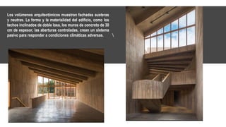 Los volúmenes arquitectónicos muestran fachadas austeras
y neutras. La forma y la materialidad del edificio, como los
techos inclinados de doble losa, los muros de concreto de 30
cm de espesor, las aberturas controladas, crean un sistema
pasivo para responder a condiciones climáticas adversas.
 