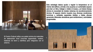 Esta estrategia básica ayuda a regular la temperatura en el
interior del edificio y brinda a los usuarios un confortable espacio
para leer un libro, trabajar o visitar el museo, y al mismo tiempo
elimina la necesidad de instalar sistemas de acondicionamiento
térmico. El espacio interior muestra muy diversas condiciones
lumínicas y calidades espaciales (dobles y triples alturas)
generando diferentes atmósferas para exhibiciones y actividades
programadas.
El Centro Cultural utiliza una paleta mínima de materiales
de elaboración local (concreto pigmentado, madera,
baldosas de barro y ladrillos) para integrarse con el
entorno.
 
