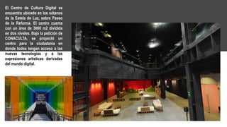 El Centro de Cultura Digital se
encuentra ubicado en los sótanos
de la Estela de Luz, sobre Paseo
de la Reforma. El centro cuenta
con un área de 3000 m2 dividida
en dos niveles. Bajo la petición de
CONACULTA, se proyectó un
centro para la ciudadanía en
donde todos tengan acceso a las
nuevas tecnologías y a las
expresiones artísticas derivadas
del mundo digital.
 