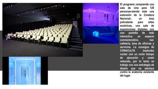 El programa comprende una
sala de cine para 120
personas-siendo éste una
extensión de la Cineteca
Nacional-, un área
polivalente para artes
escénicas, una sala de
exposiciones digitales con
una pantalla de leds
interactiva, un espacio
conmemorativo, bar,
cafetería, área de oficinas y
servicios. La consigna de
CONACULTA implicaba
contar con un corto tiempo
de ejecución y costo
reducido, por lo tanto se
trabajo con una estrategia de
diseño que no atentara
contra la anatomía existente
del lugar.
 