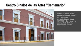 Centro Sinaloa de las Artes "Centenario"
DOMICILIO Rafael Buelna ,
esquina con Callejón Andrade,
Col. Centro Sinaloa.
C.P. 80000, Culiacán, Sinaloa.
HORARIOS De lunes a
domingo, 09:00 - 19:00 hrs.
De acuerdo a la Actividad.
 