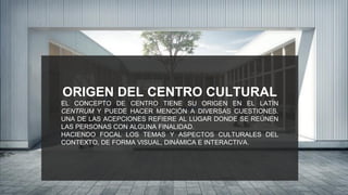 ORIGEN DEL CENTRO CULTURAL
EL CONCEPTO DE CENTRO TIENE SU ORIGEN EN EL LATÍN
CENTRUM Y PUEDE HACER MENCIÓN A DIVERSAS CUESTIONES.
UNA DE LAS ACEPCIONES REFIERE AL LUGAR DONDE SE REÚNEN
LAS PERSONAS CON ALGUNA FINALIDAD.
HACIENDO FOCAL LOS TEMAS Y ASPECTOS CULTURALES DEL
CONTEXTO, DE FORMA VISUAL, DINÁMICA E INTERACTIVA.
 