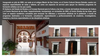 Inaugurado en julio de 2009, con sede en el antiguo Mesón de San Carlos, en el Centro Cultural Genaro Estrada, cuenta con
espacios especializados de aulas y talleres, así como con espacios de servicio para apoyar los distintos programas de
formación artística con los que cuenta.
El Gobierno del Estado de Sinaloa y el Consejo Nacional para la Cultura y las Artes, a través del Instituto Sinaloense de Cultura
y el Centro Nacional de las Artes, respectivamente, incorporaron, en noviembre de 2003, al Centro Sinaloa de las Artes, para
crear un espacio académico concebido para encauzar los intereses y vocaciones artísticas de la población, a través de
programas destinados a la formación, actualización, especialización y perfeccionamiento de creadores, investigadores,
maestros y técnicos especializados en las disciplinas artísticas.
 
