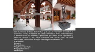 Con el propósito de hacer de la Cultura y el Arte un componente esencial de la
convivencia social y el desarrollo del Estado, el Centro se dedica particularmente a
la especialización de creadores y promotores por medio de la capacitación y
formación artística y una oferta académica que incluye tanto disciplinas
tradicionales, como nuevos lenguajes y técnicas contemporáneas en:
Artes Visuales.
Literatura.
Artes Escénicas.
Arte y Nuevas Tecnologías.
Pedagogía de las Artes.
Interdisciplina.
 