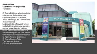 Instalaciones
Cuenta con los siguientes
espacios:
El Teatro Pablo de Villavicencio (el
más grande de la ciudad, con
capacidad para 978 personas)
Áreas de ensayo del Teatro Pablo
de Villavicencio
La Escuela de Artes José Limón
La Sala Cinematográfica Lumiere
(donde se exhiben las mejores
cintas de todos los tiempos que
han formado parte del cine de arte,
tanto nacional como internacional)
El Ágora Rosario Castellanos
El Teatro Socorro Astol
Tres galerías de arte
Oficinas Administrativas
 