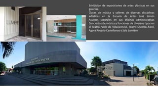 Exhibición de exposiciones de artes plásticas en sus
galerías.
Clases de música y talleres de diversas disciplinas
artísticas en la Escuela de Artes José Limón
Asuntos laborales en sus oficinas administrativas
Conciertos de música y funciones de diversos tipos en
el Teatro Pablo de Villavicencio, Teatro Socorro Astol,
Ágora Rosario Castellanos y Sala Lumiére
 