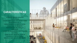 CARACTERÍSTICAS
INTEGRAN VARIOS ESPACIOS
CULTURALES
• SE ENCUENTRAN EN UN LUGAR O ZONA
ESTRATÉGICA DE LA
CIUDAD DEBIDO A SU IMPORTANCIA.
• ES UN FOCO DE REUNIÓN Y
PARTICIPACIÓN DEL PÚBLICO
ASISTENTE
• LUGAR DE RELAJACIÓN Y DISTRACCIÓN
CULTURAL.
• DEBE ESTAR LIGADO AL PLAN DE
DESARROLLO DE LA CIUDAD,
REGIÓN O PAÍS QUE LO COMPRENDE
 