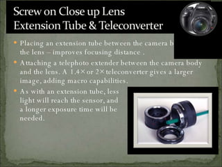 Placing an extension tube between the camera body and the lens – improves focusing distance . Attaching a telephoto extender between the camera body and the lens. A 1.4× or 2× teleconverter gives a larger image, adding macro capabilities.  As with an extension tube, less light will reach the sensor, and  a longer exposure time will be  needed.  