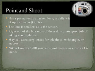 Has a permanently attached lens, usually with some level of optical zoom (i.e. 3x).  The lens is smaller, as is the sensor.  Right out of the box most of them do a pretty good job of taking macro photos. May sell accessory lenses for telephoto, wide angle, or macros.  Nikon Coolpix 5200 you can shoot macros as close as 1.6 inches  