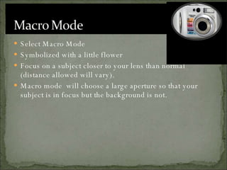 Select Macro Mode Symbolized with a little flower Focus on a subject closer to your lens than normal (distance allowed will vary). Macro mode  will choose a large aperture so that your subject is in focus but the background is not. 