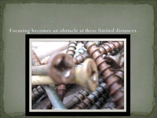 Focusing becomes an obstacle at these limited distances. 