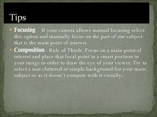 Focusing  -  If your camera allows manual focusing select this option and manually focus on the part of our subject that is the main point of interest. Composition  - Rule of Thirds. Focus on a main point of interest and place that focal point in a smart position in your image in order to draw the eye of your viewer. Try to select a non cluttered or simple background for your main subject so as it doesn’t compete with it visually. 
