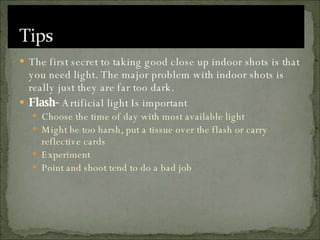 The first secret to taking good close up indoor shots is that you need light. The major problem with indoor shots is really just they are far too dark. Flash-  Artificial light Is important Choose the time of day with most available light Might be too harsh, put a tissue over the flash or carry reflective cards Experiment Point and shoot tend to do a bad job 