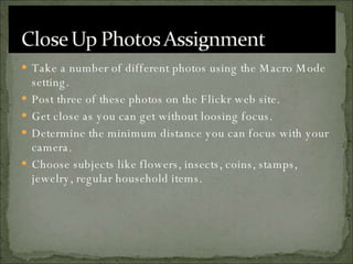 Take a number of different photos using the Macro Mode setting. Post three of these photos on the Flickr web site. Get close as you can get without loosing focus. Determine the minimum distance you can focus with your camera. Choose subjects like flowers, insects, coins, stamps, jewelry, regular household items. 