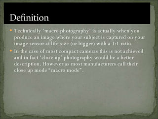 Technically ‘macro photography’ is actually when you produce an image where your subject is captured on your image sensor at life size (or bigger) with a 1:1 ratio.  In the case of most compact cameras this is not achieved and in fact ‘close up’ photography would be a better description. However as most manufacturers call their close up mode “macro mode”. 