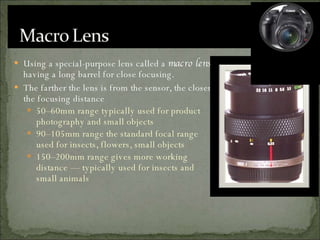 Using a special-purpose lens called a  macro lens , having a long barrel for close focusing. The farther the lens is from the sensor, the closer the focusing distance 50–60mm range typically used for product photography and small objects 90–105mm range the standard focal range used for insects, flowers, small objects 150–200mm range gives more working distance — typically used for insects and small animals 