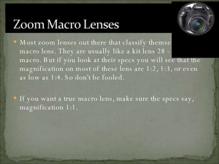 Most zoom lenses out there that classify themselves as a macro lens. They are usually like a kit lens 28 - 70 mm macro. But if you look at their specs you will see that the magnification on most of these lens are 1:2, 1:3, or even as low as 1:4. So don't be fooled.  If you want a true macro lens, make sure the specs say, magnification 1:1. 