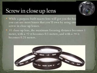 While a purpose built macro lens will get you the best results you can use most lenses that you’ll own by using one of these screw in close up lenses. +1 close-up lens, the maximum focusing distance becomes 1 meter, with a +2 it becomes 0.5 meters, and with a +4 it becomes 0.25 meters. 