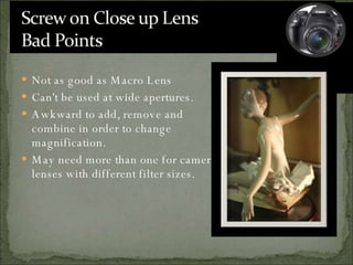 Not as good as Macro Lens Can't be used at wide apertures. Awkward to add, remove and combine in order to change magnification. May need more than one for camera lenses with different filter sizes. 