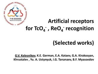 Artificial receptors
         for TcO4 - , ReO - recognition
                          4


                             (Selected works)
 G.V. Kolesnikov, K.E. German, E.А. Kataev, G.A. Kirakosyan,
Khrustalev , Yu. A. Ustynyuk, I.G. Tananaev, B.F. Myasoedov
 