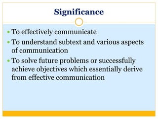 Significance
 To effectively communicate
 To understand subtext and various aspects
of communication
 To solve future problems or successfully
achieve objectives which essentially derive
from effective communication
 