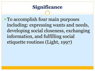 Significance
 To accomplish four main purposes
including: expressing wants and needs,
developing social closeness, exchanging
information, and fulfilling social
etiquette routines (Light, 1997)
 