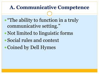 A. Communicative Competence
 “The ability to function in a truly
communicative setting.”
 Not limited to linguistic forms
 Social rules and context
 Coined by Dell Hymes
 