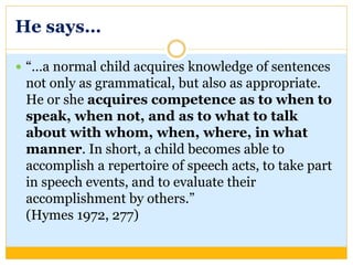 He says…
 “…a normal child acquires knowledge of sentences
not only as grammatical, but also as appropriate.
He or she acquires competence as to when to
speak, when not, and as to what to talk
about with whom, when, where, in what
manner. In short, a child becomes able to
accomplish a repertoire of speech acts, to take part
in speech events, and to evaluate their
accomplishment by others.”
(Hymes 1972, 277)
 