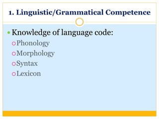 1. Linguistic/Grammatical Competence
 Knowledge of language code:
Phonology
Morphology
Syntax
Lexicon
 