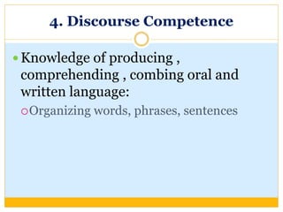 4. Discourse Competence
 Knowledge of producing ,
comprehending , combing oral and
written language:
Organizing words, phrases, sentences
 