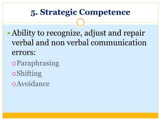 5. Strategic Competence
 Ability to recognize, adjust and repair
verbal and non verbal communication
errors:
Paraphrasing
Shifting
Avoidance
 