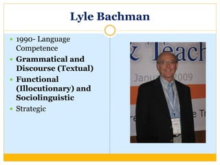 Lyle Bachman
 1990- Language
Competence
 Grammatical and
Discourse (Textual)
 Functional
(Illocutionary) and
Sociolinguistic
 Strategic
 