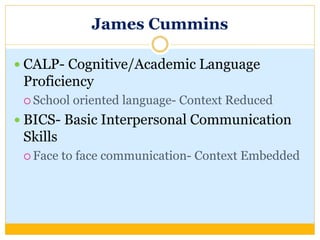 James Cummins
 CALP- Cognitive/Academic Language
Proficiency
 School oriented language- Context Reduced
 BICS- Basic Interpersonal Communication
Skills
 Face to face communication- Context Embedded
 